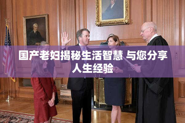 国产老妇揭秘生活智慧 与您分享人生经验