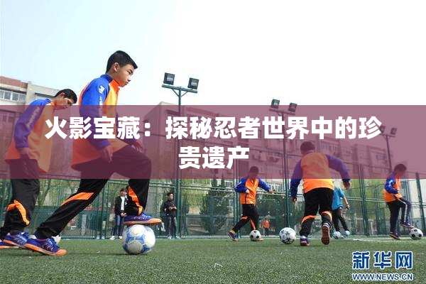 火影宝藏：探秘忍者世界中的珍贵遗产