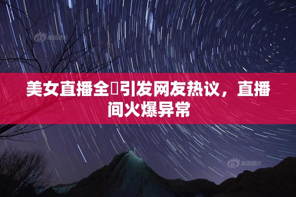 美女直播全婐引发网友热议，直播间火爆异常