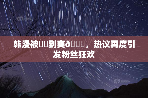 韩漫被❌‌到爽🔞，热议再度引发粉丝狂欢