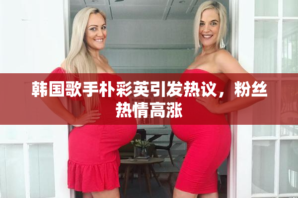韩国歌手朴彩英引发热议，粉丝热情高涨