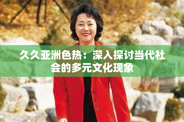 久久亚洲色热：深入探讨当代社会的多元文化现象