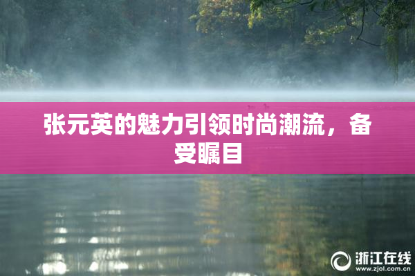 张元英的魅力引领时尚潮流，备受瞩目