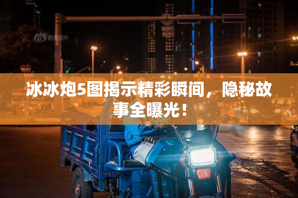冰冰炮5图揭示精彩瞬间，隐秘故事全曝光！