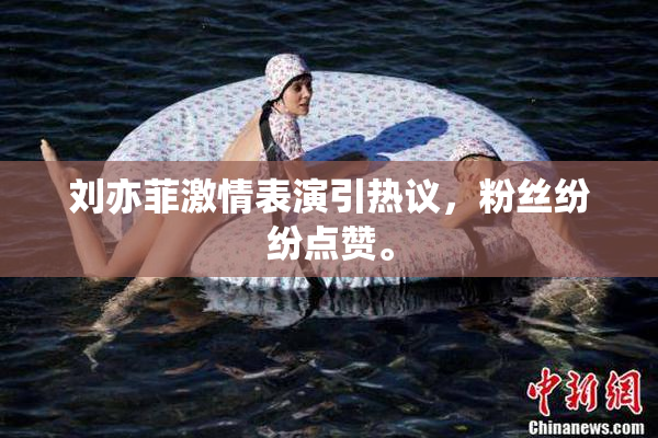 刘亦菲激情表演引热议，粉丝纷纷点赞。