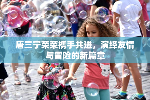 唐三宁荣荣携手共进，演绎友情与冒险的新篇章