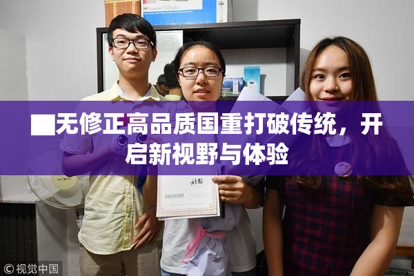 ▇无修正高品质国重打破传统，开启新视野与体验