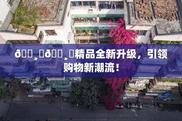 🌸‌🌸‌精品全新升级，引领购物新潮流！