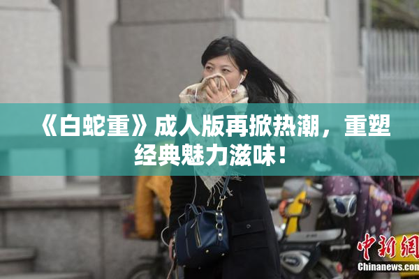 《白蛇重》成人版再掀热潮，重塑经典魅力滋味！