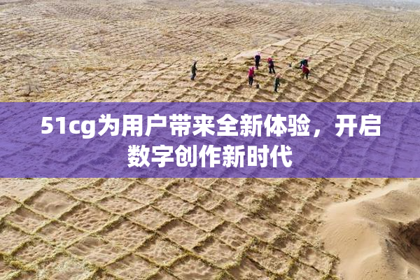 51cg为用户带来全新体验，开启数字创作新时代