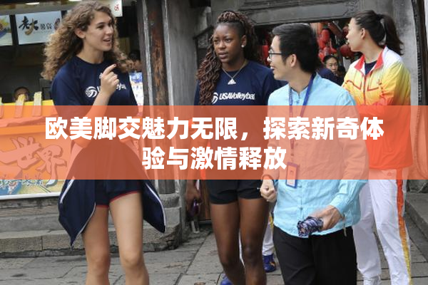 欧美脚交魅力无限，探索新奇体验与激情释放