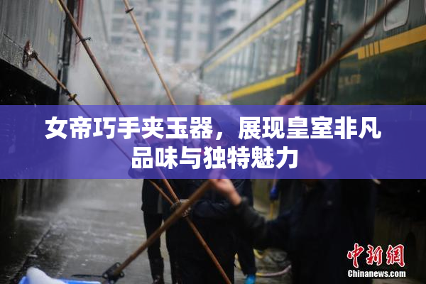 女帝巧手夹玉器，展现皇室非凡品味与独特魅力
