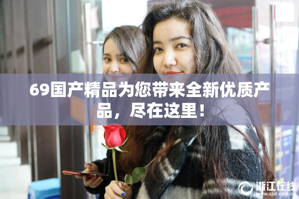 69国产精品为您带来全新优质产品，尽在这里！