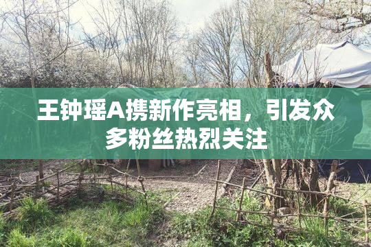 王钟瑶A携新作亮相，引发众多粉丝热烈关注