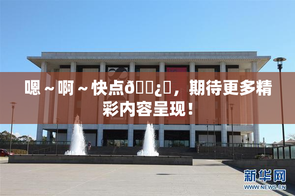 嗯～啊～快点🌿‌，期待更多精彩内容呈现！