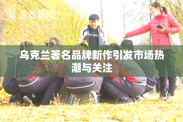 乌克兰著名品牌新作引发市场热潮与关注