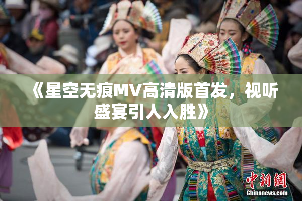 《星空无痕MV高清版首发，视听盛宴引人入胜》