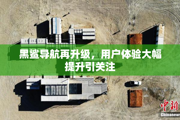 黑鲨导航再升级，用户体验大幅提升引关注