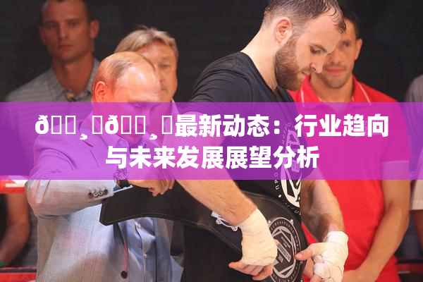 🌸‌🌸‌最新动态：行业趋向与未来发展展望分析