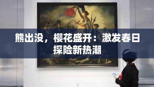 熊出没，樱花盛开：激发春日探险新热潮