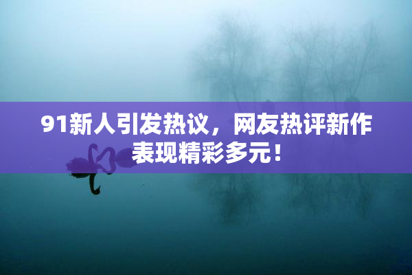 91新人引发热议，网友热评新作表现精彩多元！