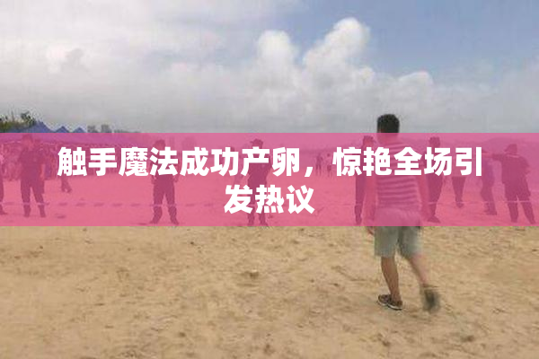 触手魔法成功产卵，惊艳全场引发热议
