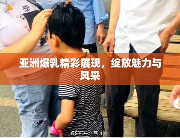 亚洲爆乳精彩展现，绽放魅力与风采