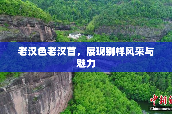 老汉色老汉首，展现别样风采与魅力