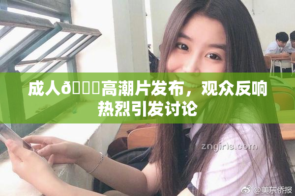 成人🔞高潮片发布，观众反响热烈引发讨论