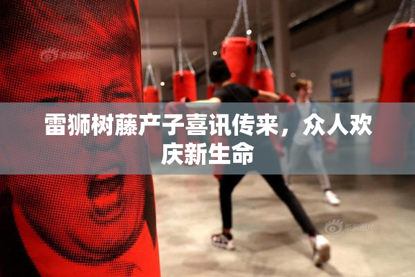 雷狮树藤产子喜讯传来，众人欢庆新生命