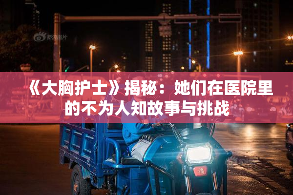 《大胸护士》揭秘：她们在医院里的不为人知故事与挑战