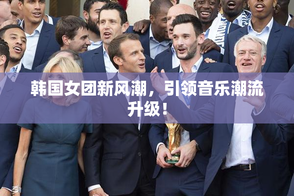 韩国女团新风潮，引领音乐潮流升级！