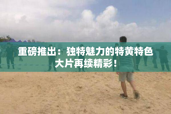 重磅推出：独特魅力的特黄特色大片再续精彩！