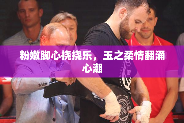 粉嫩脚心挠挠乐，玉之柔情翻涌心潮