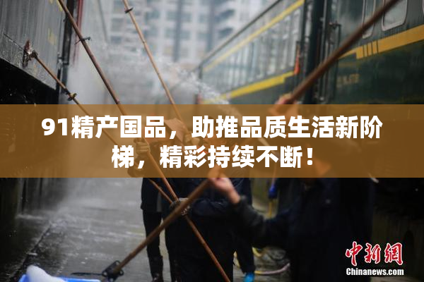 91精产国品，助推品质生活新阶梯，精彩持续不断！