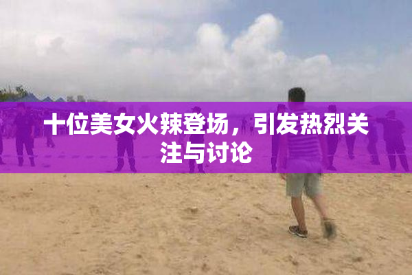 十位美女火辣登场，引发热烈关注与讨论