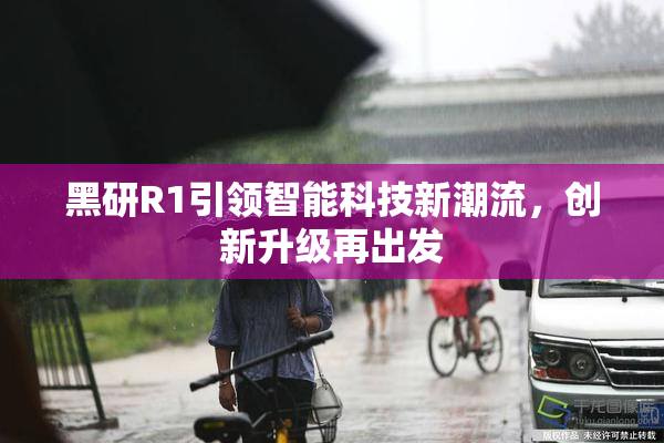 黑研R1引领智能科技新潮流，创新升级再出发