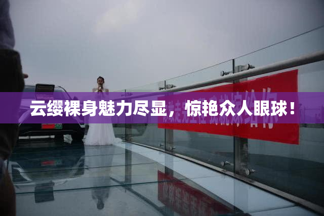 云缨裸身魅力尽显，惊艳众人眼球！