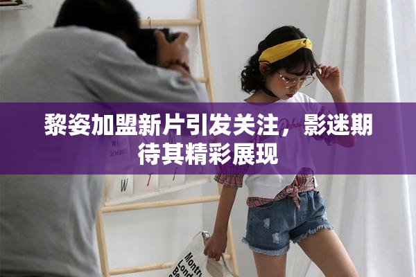 黎姿加盟新片引发关注，影迷期待其精彩展现