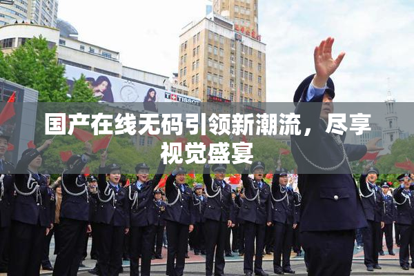 国产在线无码引领新潮流，尽享视觉盛宴