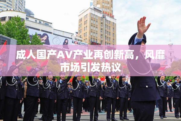 成人国产AV产业再创新高，风靡市场引发热议