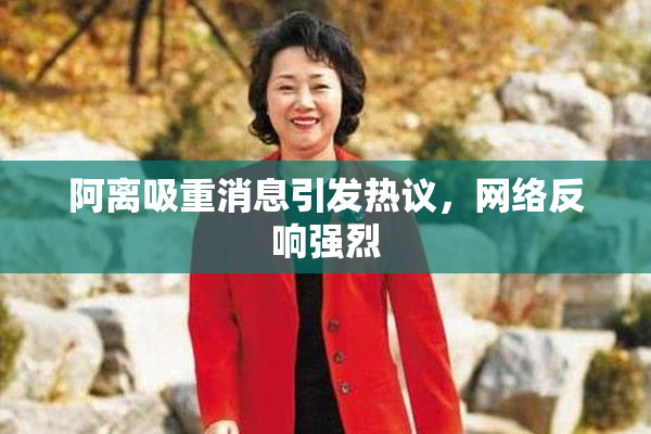 阿离吸重消息引发热议，网络反响强烈