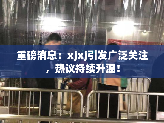 重磅消息：xjxj引发广泛关注，热议持续升温！