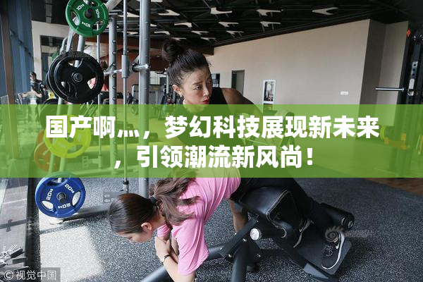 国产啊灬，梦幻科技展现新未来，引领潮流新风尚！