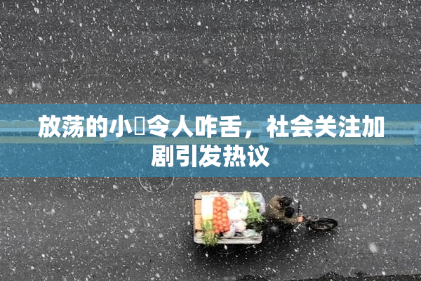 放荡的小婬令人咋舌，社会关注加剧引发热议