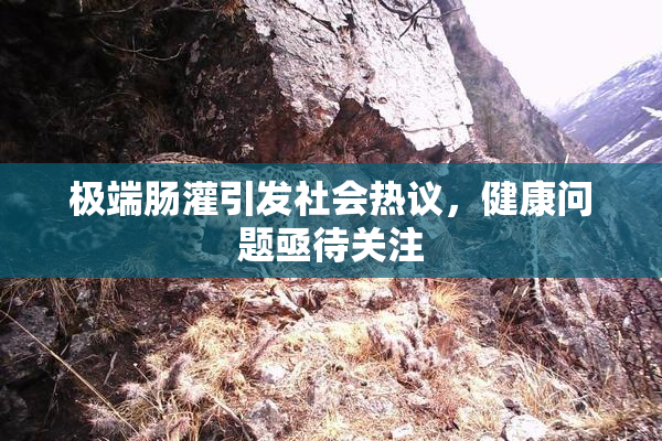 极端肠灌引发社会热议，健康问题亟待关注