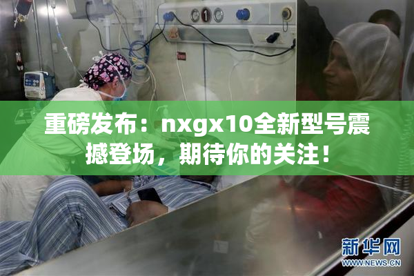 重磅发布：nxgx10全新型号震撼登场，期待你的关注！