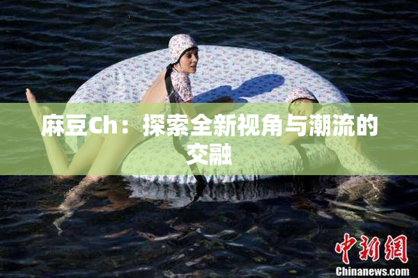 麻豆Ch：探索全新视角与潮流的交融