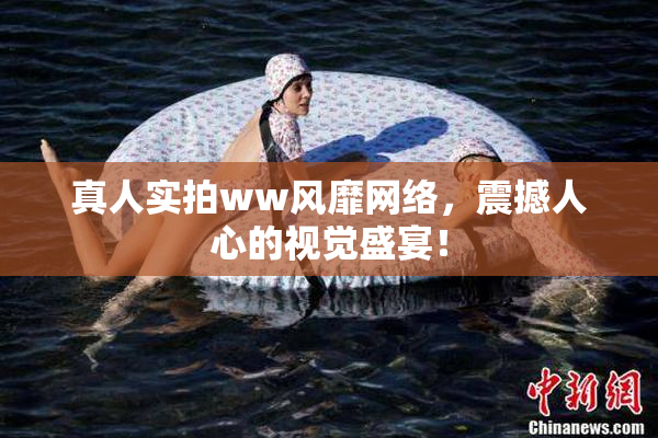 真人实拍ww风靡网络，震撼人心的视觉盛宴！