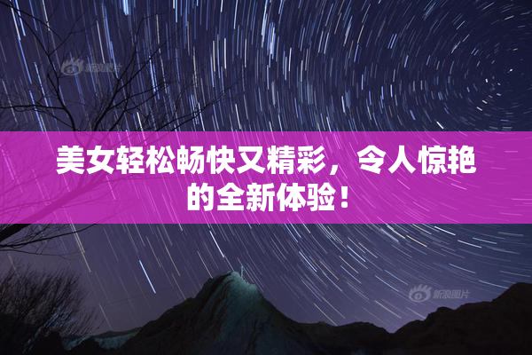 美女轻松畅快又精彩，令人惊艳的全新体验！